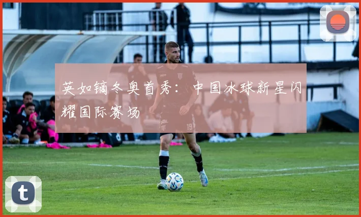 英如镝冬奥首秀：中国冰球新星闪耀国际赛场