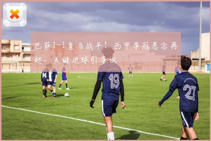 巴萨1-1皇马战平！西甲争冠悬念再起，关键进球引争议