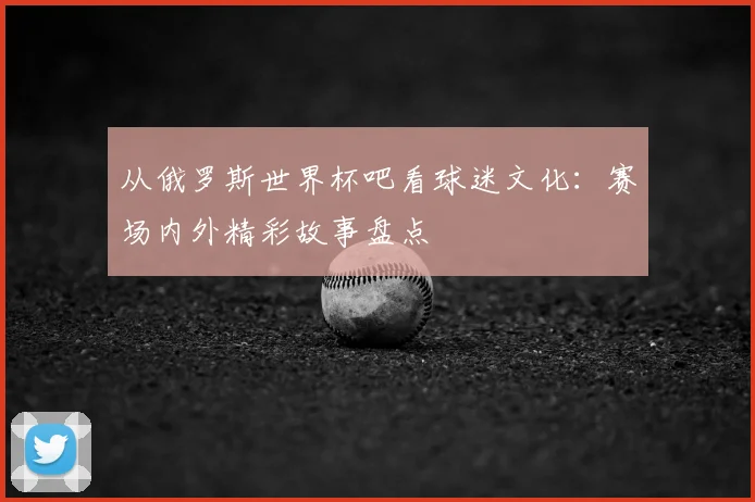 从俄罗斯世界杯吧看球迷文化：赛场内外精彩故事盘点