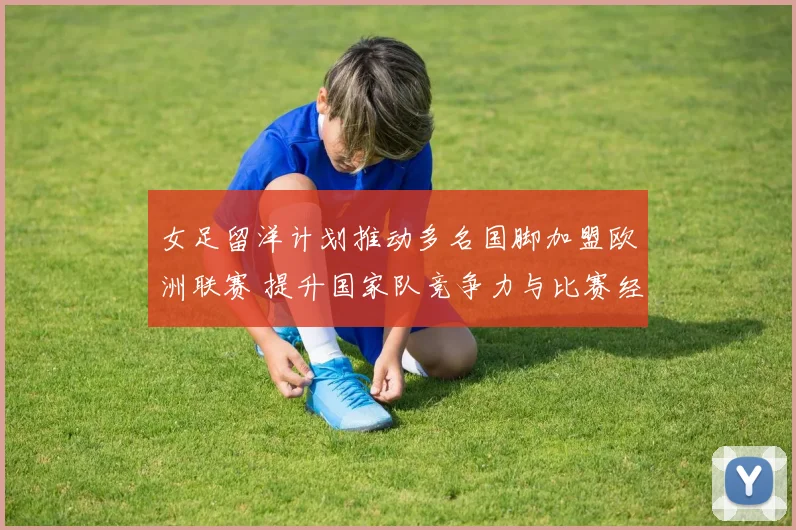 女足留洋计划推动多名国脚加盟欧洲联赛 提升国家队竞争力与比赛经验