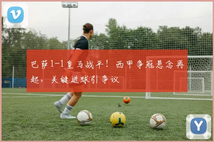 巴萨1-1皇马战平!西甲争冠悬念再起,关键进球引争议