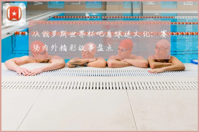 从俄罗斯世界杯吧看球迷文化：赛场内外精彩故事盘点